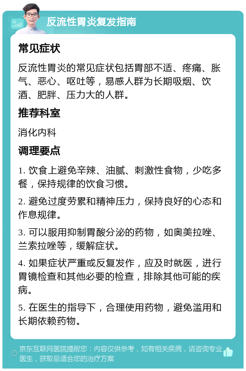 反流性胃炎复发指南 常见症状 反流性胃炎的常见症状包括胃部不适、疼痛、胀气、恶心、呕吐等，易感人群为长期吸烟、饮酒、肥胖、压力大的人群。 推荐科室 消化内科 调理要点 1. 饮食上避免辛辣、油腻、刺激性食物，少吃多餐，保持规律的饮食习惯。 2. 避免过度劳累和精神压力，保持良好的心态和作息规律。 3. 可以服用抑制胃酸分泌的药物，如奥美拉唑、兰索拉唑等，缓解症状。 4. 如果症状严重或反复发作，应及时就医，进行胃镜检查和其他必要的检查，排除其他可能的疾病。 5. 在医生的指导下，合理使用药物，避免滥用和长期依赖药物。