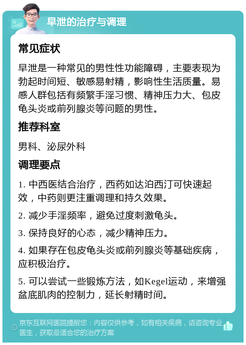 早泄的治疗与调理 常见症状 早泄是一种常见的男性性功能障碍，主要表现为勃起时间短、敏感易射精，影响性生活质量。易感人群包括有频繁手淫习惯、精神压力大、包皮龟头炎或前列腺炎等问题的男性。 推荐科室 男科、泌尿外科 调理要点 1. 中西医结合治疗，西药如达泊西汀可快速起效，中药则更注重调理和持久效果。 2. 减少手淫频率，避免过度刺激龟头。 3. 保持良好的心态，减少精神压力。 4. 如果存在包皮龟头炎或前列腺炎等基础疾病，应积极治疗。 5. 可以尝试一些锻炼方法，如Kegel运动，来增强盆底肌肉的控制力，延长射精时间。