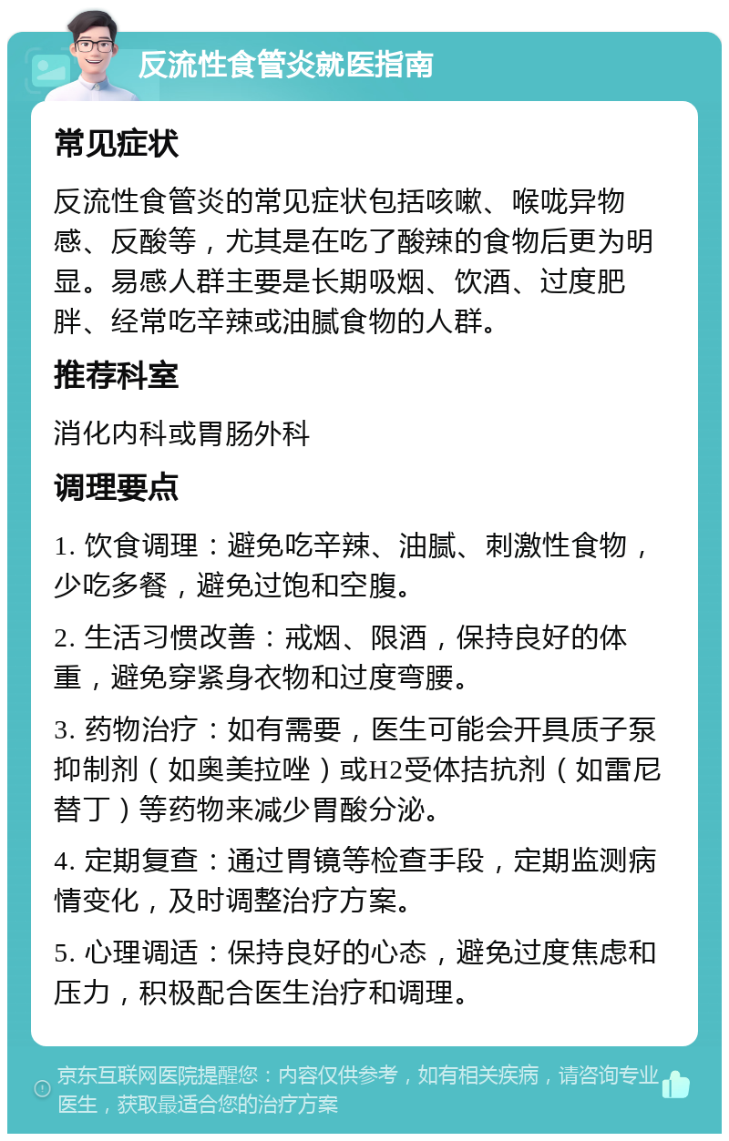 反流性食管炎就医指南 常见症状 反流性食管炎的常见症状包括咳嗽、喉咙异物感、反酸等，尤其是在吃了酸辣的食物后更为明显。易感人群主要是长期吸烟、饮酒、过度肥胖、经常吃辛辣或油腻食物的人群。 推荐科室 消化内科或胃肠外科 调理要点 1. 饮食调理：避免吃辛辣、油腻、刺激性食物，少吃多餐，避免过饱和空腹。 2. 生活习惯改善：戒烟、限酒，保持良好的体重，避免穿紧身衣物和过度弯腰。 3. 药物治疗：如有需要，医生可能会开具质子泵抑制剂（如奥美拉唑）或H2受体拮抗剂（如雷尼替丁）等药物来减少胃酸分泌。 4. 定期复查：通过胃镜等检查手段，定期监测病情变化，及时调整治疗方案。 5. 心理调适：保持良好的心态，避免过度焦虑和压力，积极配合医生治疗和调理。