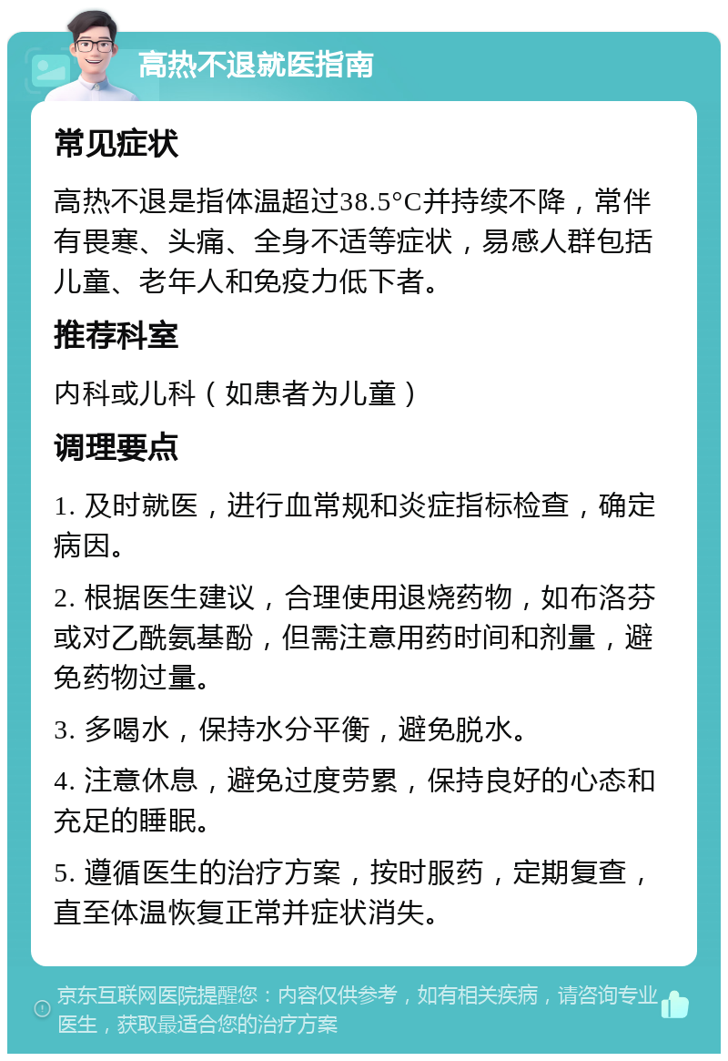 高热不退就医指南 常见症状 高热不退是指体温超过38.5°C并持续不降，常伴有畏寒、头痛、全身不适等症状，易感人群包括儿童、老年人和免疫力低下者。 推荐科室 内科或儿科（如患者为儿童） 调理要点 1. 及时就医，进行血常规和炎症指标检查，确定病因。 2. 根据医生建议，合理使用退烧药物，如布洛芬或对乙酰氨基酚，但需注意用药时间和剂量，避免药物过量。 3. 多喝水，保持水分平衡，避免脱水。 4. 注意休息，避免过度劳累，保持良好的心态和充足的睡眠。 5. 遵循医生的治疗方案，按时服药，定期复查，直至体温恢复正常并症状消失。