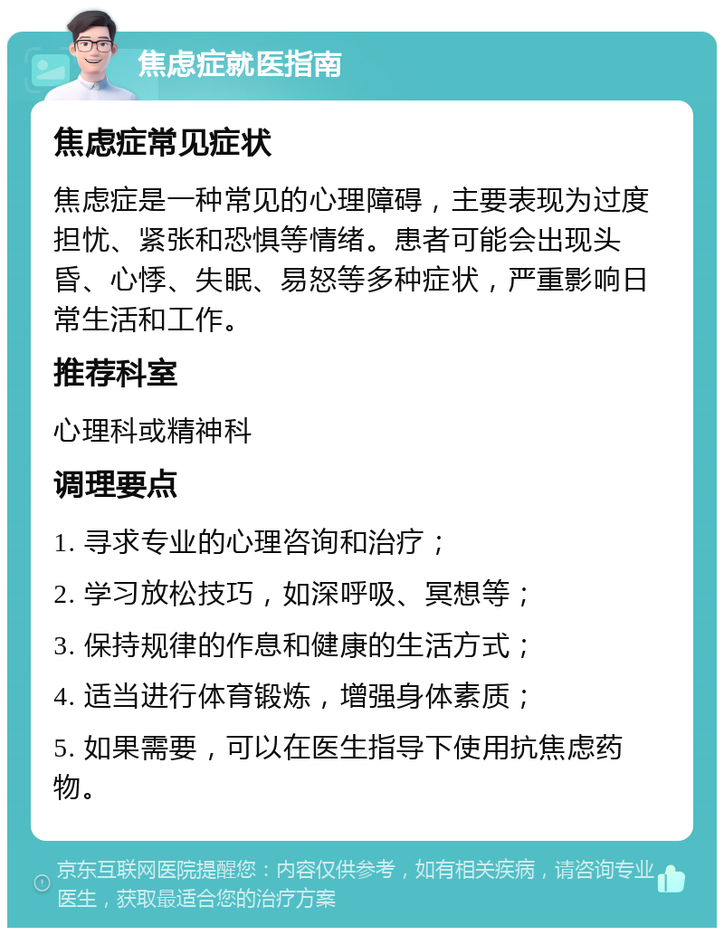 焦虑症就医指南 焦虑症常见症状 焦虑症是一种常见的心理障碍，主要表现为过度担忧、紧张和恐惧等情绪。患者可能会出现头昏、心悸、失眠、易怒等多种症状，严重影响日常生活和工作。 推荐科室 心理科或精神科 调理要点 1. 寻求专业的心理咨询和治疗； 2. 学习放松技巧，如深呼吸、冥想等； 3. 保持规律的作息和健康的生活方式； 4. 适当进行体育锻炼，增强身体素质； 5. 如果需要，可以在医生指导下使用抗焦虑药物。