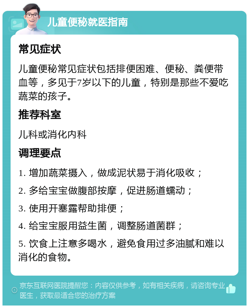 儿童便秘就医指南 常见症状 儿童便秘常见症状包括排便困难、便秘、粪便带血等，多见于7岁以下的儿童，特别是那些不爱吃蔬菜的孩子。 推荐科室 儿科或消化内科 调理要点 1. 增加蔬菜摄入，做成泥状易于消化吸收； 2. 多给宝宝做腹部按摩，促进肠道蠕动； 3. 使用开塞露帮助排便； 4. 给宝宝服用益生菌，调整肠道菌群； 5. 饮食上注意多喝水，避免食用过多油腻和难以消化的食物。