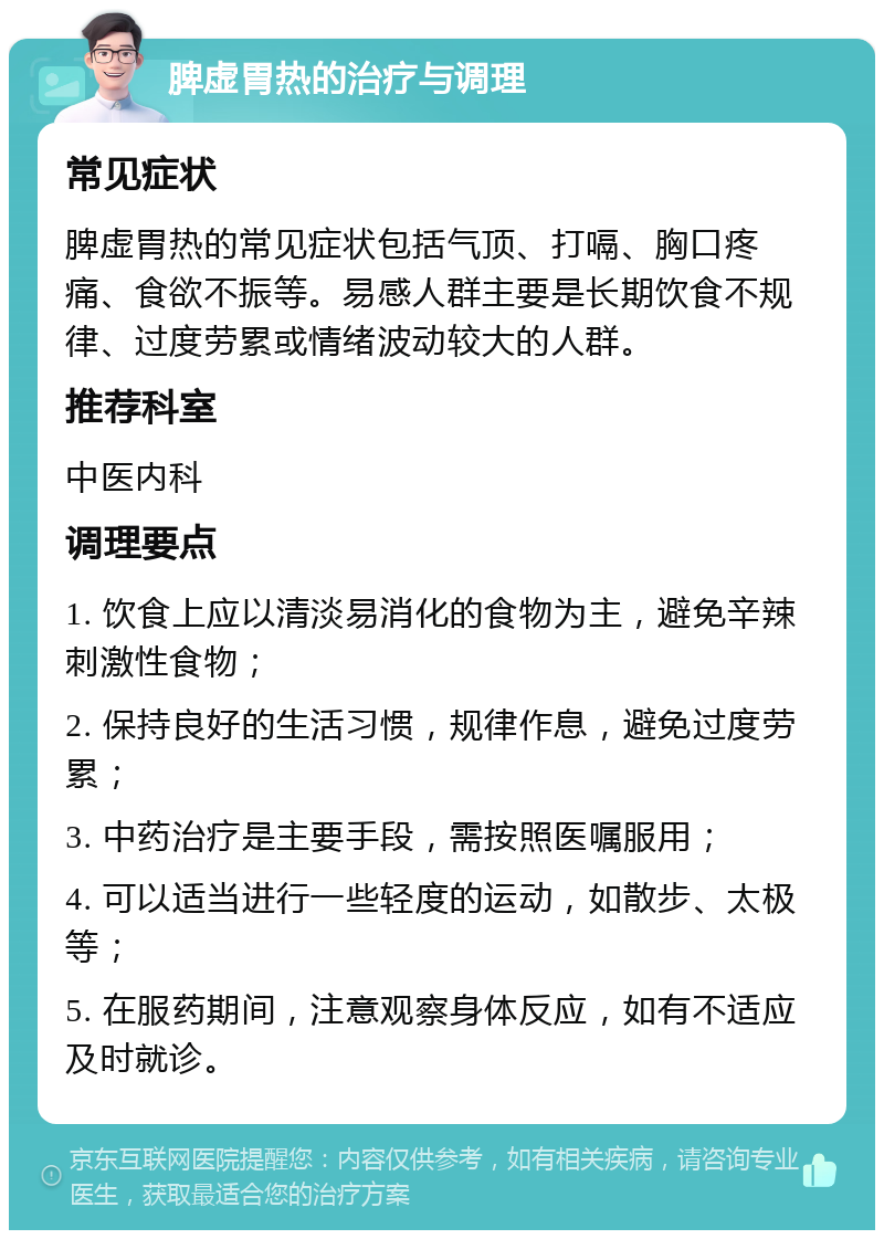 脾虚胃热的治疗与调理 常见症状 脾虚胃热的常见症状包括气顶、打嗝、胸口疼痛、食欲不振等。易感人群主要是长期饮食不规律、过度劳累或情绪波动较大的人群。 推荐科室 中医内科 调理要点 1. 饮食上应以清淡易消化的食物为主，避免辛辣刺激性食物； 2. 保持良好的生活习惯，规律作息，避免过度劳累； 3. 中药治疗是主要手段，需按照医嘱服用； 4. 可以适当进行一些轻度的运动，如散步、太极等； 5. 在服药期间，注意观察身体反应，如有不适应及时就诊。