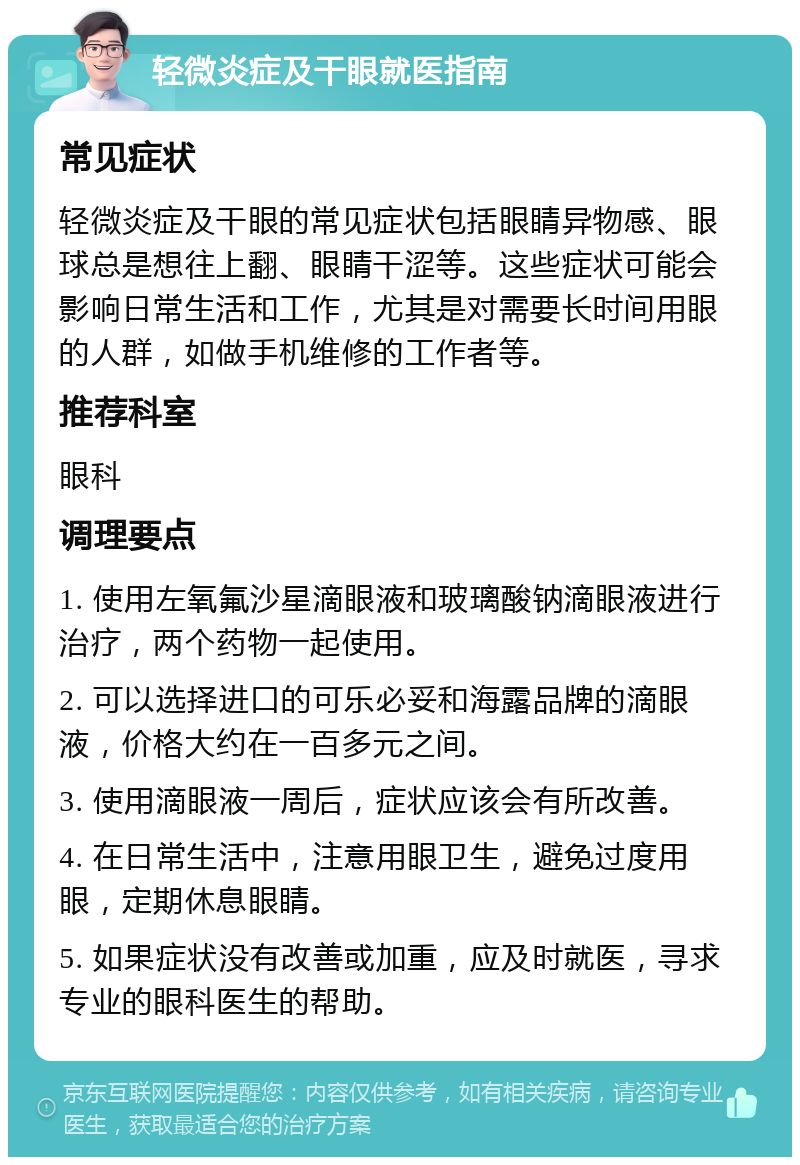 轻微炎症及干眼就医指南 常见症状 轻微炎症及干眼的常见症状包括眼睛异物感、眼球总是想往上翻、眼睛干涩等。这些症状可能会影响日常生活和工作，尤其是对需要长时间用眼的人群，如做手机维修的工作者等。 推荐科室 眼科 调理要点 1. 使用左氧氟沙星滴眼液和玻璃酸钠滴眼液进行治疗，两个药物一起使用。 2. 可以选择进口的可乐必妥和海露品牌的滴眼液，价格大约在一百多元之间。 3. 使用滴眼液一周后，症状应该会有所改善。 4. 在日常生活中，注意用眼卫生，避免过度用眼，定期休息眼睛。 5. 如果症状没有改善或加重，应及时就医，寻求专业的眼科医生的帮助。