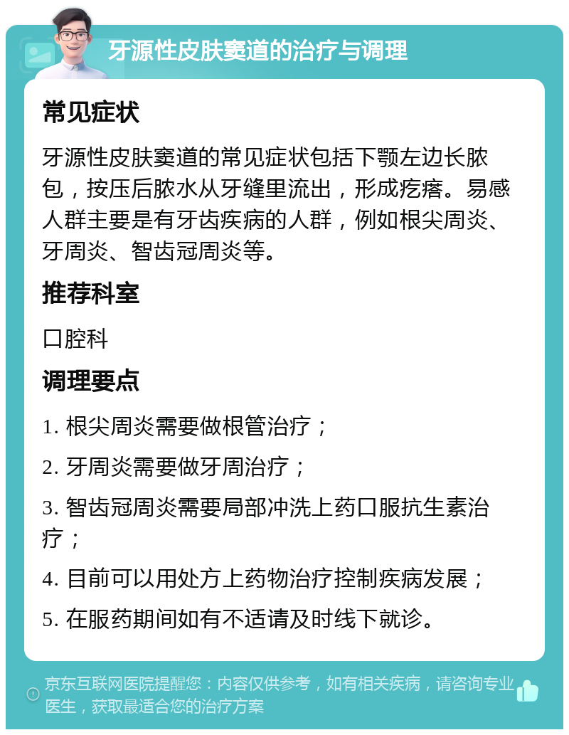 牙源性皮肤窦道的治疗与调理 常见症状 牙源性皮肤窦道的常见症状包括下颚左边长脓包，按压后脓水从牙缝里流出，形成疙瘩。易感人群主要是有牙齿疾病的人群，例如根尖周炎、牙周炎、智齿冠周炎等。 推荐科室 口腔科 调理要点 1. 根尖周炎需要做根管治疗； 2. 牙周炎需要做牙周治疗； 3. 智齿冠周炎需要局部冲洗上药口服抗生素治疗； 4. 目前可以用处方上药物治疗控制疾病发展； 5. 在服药期间如有不适请及时线下就诊。