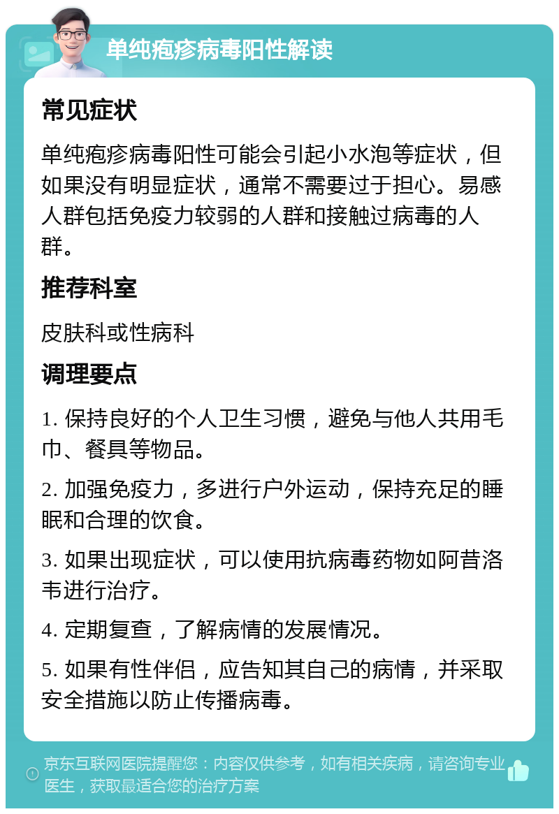 单纯疱疹病毒阳性解读 常见症状 单纯疱疹病毒阳性可能会引起小水泡等症状，但如果没有明显症状，通常不需要过于担心。易感人群包括免疫力较弱的人群和接触过病毒的人群。 推荐科室 皮肤科或性病科 调理要点 1. 保持良好的个人卫生习惯，避免与他人共用毛巾、餐具等物品。 2. 加强免疫力，多进行户外运动，保持充足的睡眠和合理的饮食。 3. 如果出现症状，可以使用抗病毒药物如阿昔洛韦进行治疗。 4. 定期复查，了解病情的发展情况。 5. 如果有性伴侣，应告知其自己的病情，并采取安全措施以防止传播病毒。