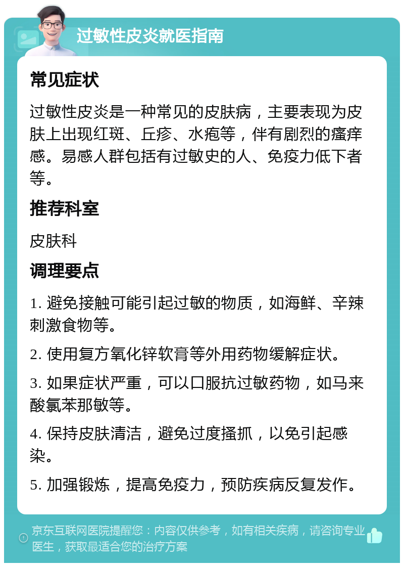 过敏性皮炎就医指南 常见症状 过敏性皮炎是一种常见的皮肤病，主要表现为皮肤上出现红斑、丘疹、水疱等，伴有剧烈的瘙痒感。易感人群包括有过敏史的人、免疫力低下者等。 推荐科室 皮肤科 调理要点 1. 避免接触可能引起过敏的物质，如海鲜、辛辣刺激食物等。 2. 使用复方氧化锌软膏等外用药物缓解症状。 3. 如果症状严重，可以口服抗过敏药物，如马来酸氯苯那敏等。 4. 保持皮肤清洁，避免过度搔抓，以免引起感染。 5. 加强锻炼，提高免疫力，预防疾病反复发作。