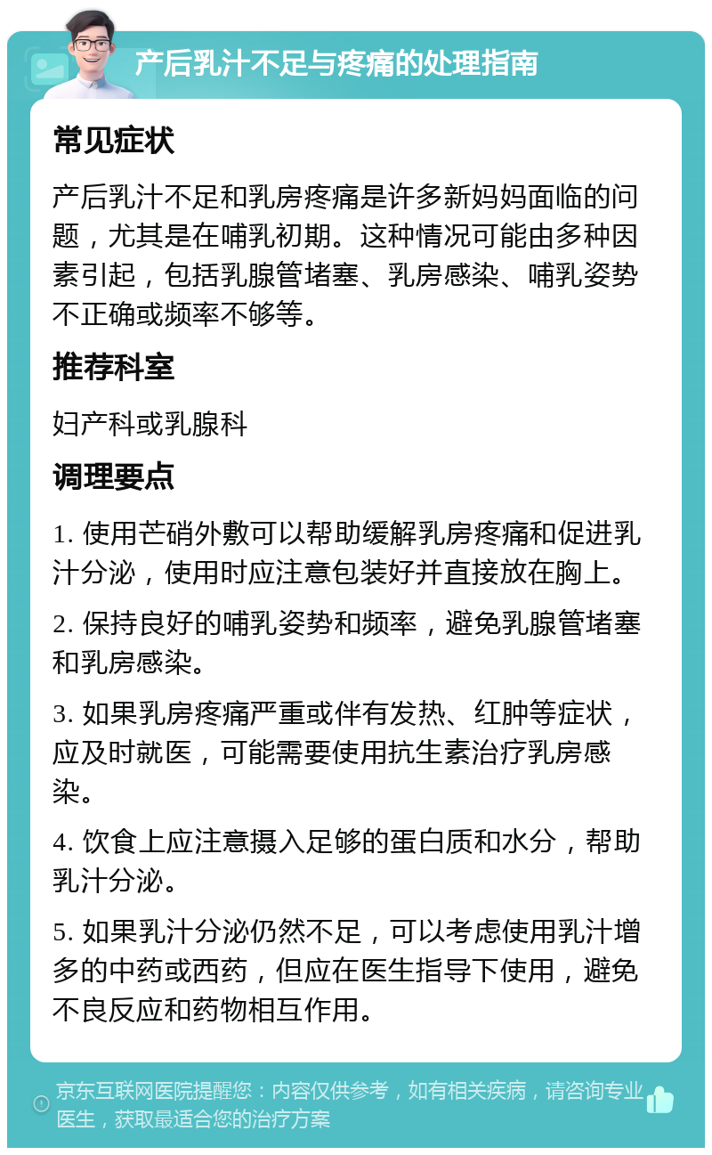 产后乳汁不足与疼痛的处理指南 常见症状 产后乳汁不足和乳房疼痛是许多新妈妈面临的问题，尤其是在哺乳初期。这种情况可能由多种因素引起，包括乳腺管堵塞、乳房感染、哺乳姿势不正确或频率不够等。 推荐科室 妇产科或乳腺科 调理要点 1. 使用芒硝外敷可以帮助缓解乳房疼痛和促进乳汁分泌，使用时应注意包装好并直接放在胸上。 2. 保持良好的哺乳姿势和频率，避免乳腺管堵塞和乳房感染。 3. 如果乳房疼痛严重或伴有发热、红肿等症状，应及时就医，可能需要使用抗生素治疗乳房感染。 4. 饮食上应注意摄入足够的蛋白质和水分，帮助乳汁分泌。 5. 如果乳汁分泌仍然不足，可以考虑使用乳汁增多的中药或西药，但应在医生指导下使用，避免不良反应和药物相互作用。