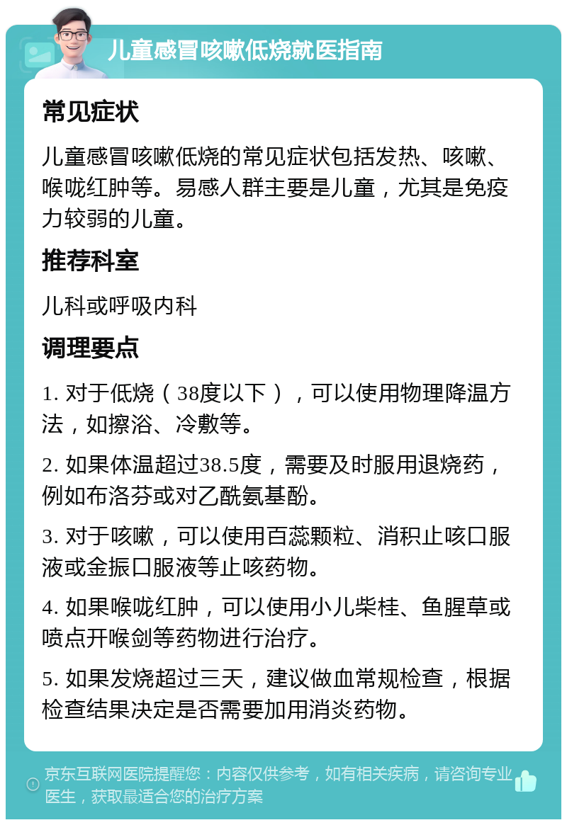 儿童感冒咳嗽低烧就医指南 常见症状 儿童感冒咳嗽低烧的常见症状包括发热、咳嗽、喉咙红肿等。易感人群主要是儿童，尤其是免疫力较弱的儿童。 推荐科室 儿科或呼吸内科 调理要点 1. 对于低烧（38度以下），可以使用物理降温方法，如擦浴、冷敷等。 2. 如果体温超过38.5度，需要及时服用退烧药，例如布洛芬或对乙酰氨基酚。 3. 对于咳嗽，可以使用百蕊颗粒、消积止咳口服液或金振口服液等止咳药物。 4. 如果喉咙红肿，可以使用小儿柴桂、鱼腥草或喷点开喉剑等药物进行治疗。 5. 如果发烧超过三天，建议做血常规检查，根据检查结果决定是否需要加用消炎药物。