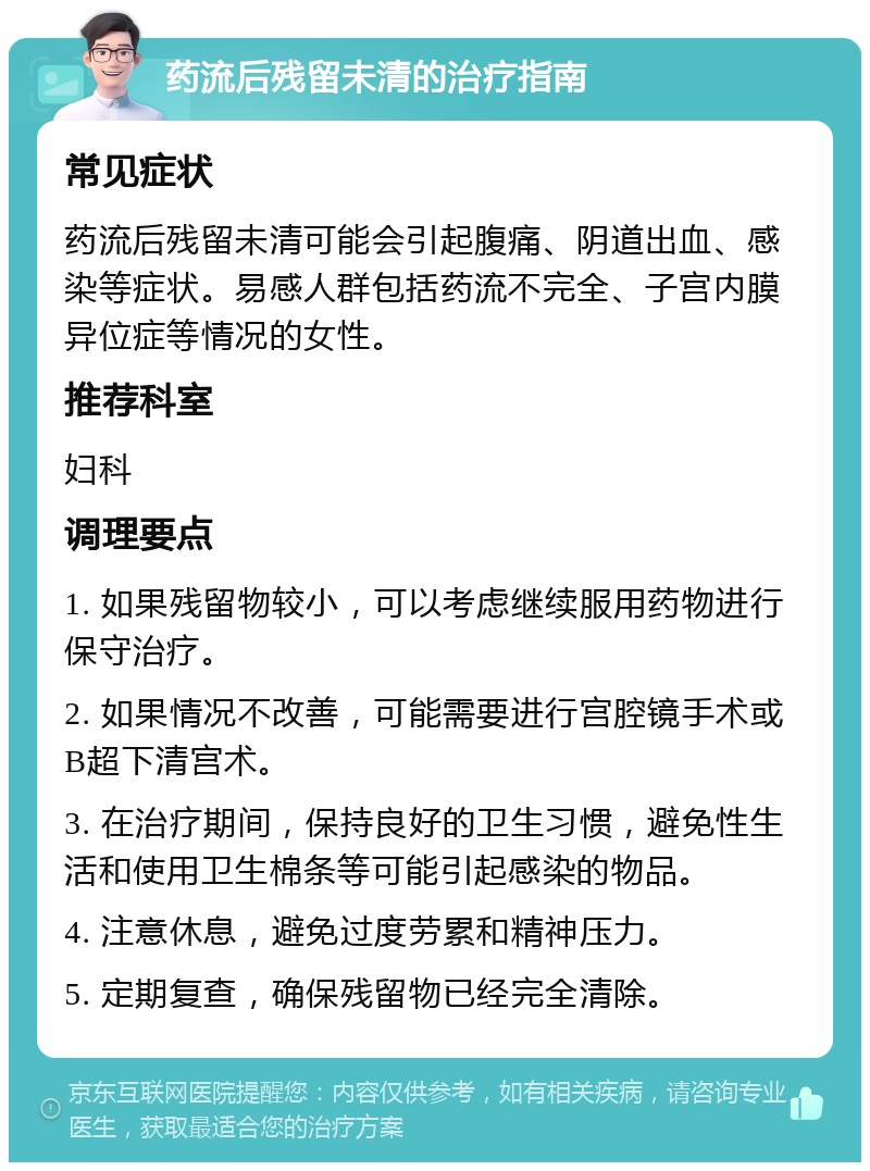 药流后残留未清的治疗指南 常见症状 药流后残留未清可能会引起腹痛、阴道出血、感染等症状。易感人群包括药流不完全、子宫内膜异位症等情况的女性。 推荐科室 妇科 调理要点 1. 如果残留物较小，可以考虑继续服用药物进行保守治疗。 2. 如果情况不改善，可能需要进行宫腔镜手术或B超下清宫术。 3. 在治疗期间，保持良好的卫生习惯，避免性生活和使用卫生棉条等可能引起感染的物品。 4. 注意休息，避免过度劳累和精神压力。 5. 定期复查，确保残留物已经完全清除。