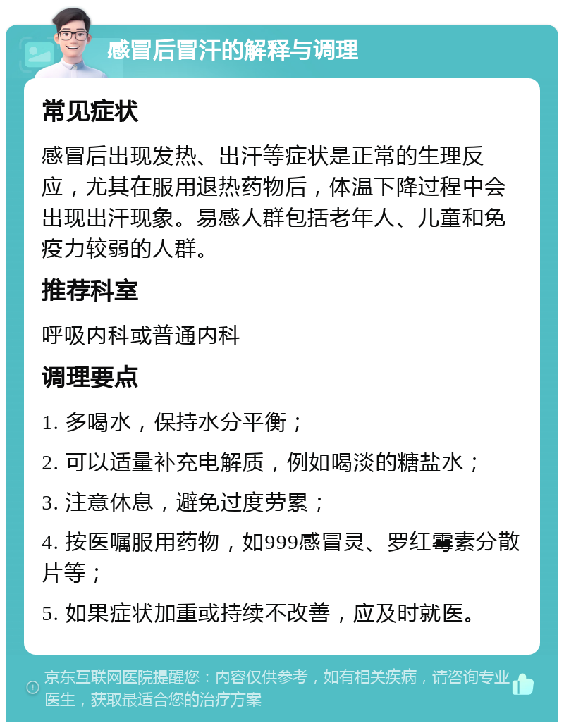 感冒后冒汗的解释与调理 常见症状 感冒后出现发热、出汗等症状是正常的生理反应，尤其在服用退热药物后，体温下降过程中会出现出汗现象。易感人群包括老年人、儿童和免疫力较弱的人群。 推荐科室 呼吸内科或普通内科 调理要点 1. 多喝水，保持水分平衡； 2. 可以适量补充电解质，例如喝淡的糖盐水； 3. 注意休息，避免过度劳累； 4. 按医嘱服用药物，如999感冒灵、罗红霉素分散片等； 5. 如果症状加重或持续不改善，应及时就医。