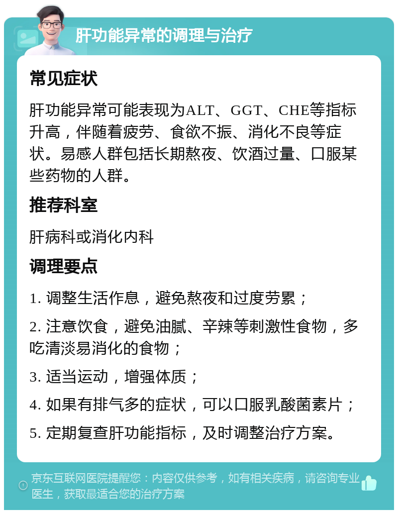 肝功能异常的调理与治疗 常见症状 肝功能异常可能表现为ALT、GGT、CHE等指标升高，伴随着疲劳、食欲不振、消化不良等症状。易感人群包括长期熬夜、饮酒过量、口服某些药物的人群。 推荐科室 肝病科或消化内科 调理要点 1. 调整生活作息，避免熬夜和过度劳累； 2. 注意饮食，避免油腻、辛辣等刺激性食物，多吃清淡易消化的食物； 3. 适当运动，增强体质； 4. 如果有排气多的症状，可以口服乳酸菌素片； 5. 定期复查肝功能指标，及时调整治疗方案。