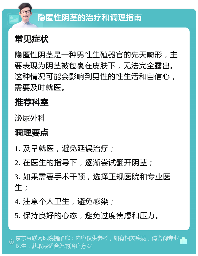 隐匿性阴茎的治疗和调理指南 常见症状 隐匿性阴茎是一种男性生殖器官的先天畸形，主要表现为阴茎被包裹在皮肤下，无法完全露出。这种情况可能会影响到男性的性生活和自信心，需要及时就医。 推荐科室 泌尿外科 调理要点 1. 及早就医，避免延误治疗； 2. 在医生的指导下，逐渐尝试翻开阴茎； 3. 如果需要手术干预，选择正规医院和专业医生； 4. 注意个人卫生，避免感染； 5. 保持良好的心态，避免过度焦虑和压力。