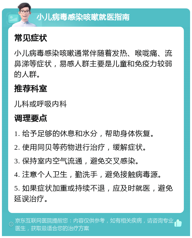 小儿病毒感染咳嗽就医指南 常见症状 小儿病毒感染咳嗽通常伴随着发热、喉咙痛、流鼻涕等症状，易感人群主要是儿童和免疫力较弱的人群。 推荐科室 儿科或呼吸内科 调理要点 1. 给予足够的休息和水分，帮助身体恢复。 2. 使用同贝等药物进行治疗，缓解症状。 3. 保持室内空气流通，避免交叉感染。 4. 注意个人卫生，勤洗手，避免接触病毒源。 5. 如果症状加重或持续不退，应及时就医，避免延误治疗。