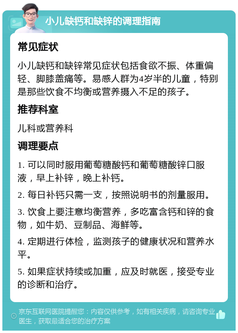 小儿缺钙和缺锌的调理指南 常见症状 小儿缺钙和缺锌常见症状包括食欲不振、体重偏轻、脚膝盖痛等。易感人群为4岁半的儿童，特别是那些饮食不均衡或营养摄入不足的孩子。 推荐科室 儿科或营养科 调理要点 1. 可以同时服用葡萄糖酸钙和葡萄糖酸锌口服液，早上补锌，晚上补钙。 2. 每日补钙只需一支，按照说明书的剂量服用。 3. 饮食上要注意均衡营养，多吃富含钙和锌的食物，如牛奶、豆制品、海鲜等。 4. 定期进行体检，监测孩子的健康状况和营养水平。 5. 如果症状持续或加重，应及时就医，接受专业的诊断和治疗。