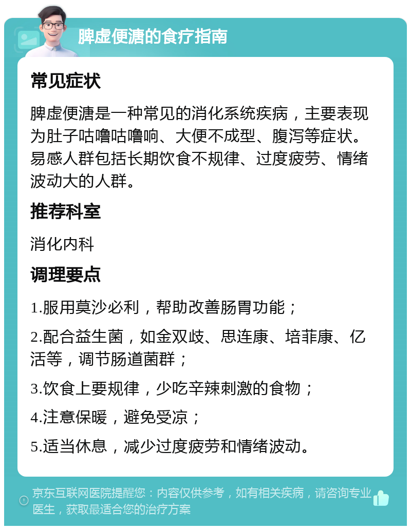 脾虚便溏的食疗指南 常见症状 脾虚便溏是一种常见的消化系统疾病，主要表现为肚子咕噜咕噜响、大便不成型、腹泻等症状。易感人群包括长期饮食不规律、过度疲劳、情绪波动大的人群。 推荐科室 消化内科 调理要点 1.服用莫沙必利，帮助改善肠胃功能； 2.配合益生菌，如金双歧、思连康、培菲康、亿活等，调节肠道菌群； 3.饮食上要规律，少吃辛辣刺激的食物； 4.注意保暖，避免受凉； 5.适当休息，减少过度疲劳和情绪波动。