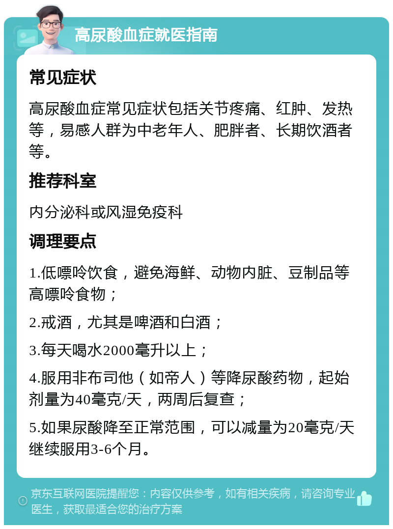 高尿酸血症就医指南 常见症状 高尿酸血症常见症状包括关节疼痛、红肿、发热等，易感人群为中老年人、肥胖者、长期饮酒者等。 推荐科室 内分泌科或风湿免疫科 调理要点 1.低嘌呤饮食，避免海鲜、动物内脏、豆制品等高嘌呤食物； 2.戒酒，尤其是啤酒和白酒； 3.每天喝水2000毫升以上； 4.服用非布司他（如帝人）等降尿酸药物，起始剂量为40毫克/天，两周后复查； 5.如果尿酸降至正常范围，可以减量为20毫克/天继续服用3-6个月。