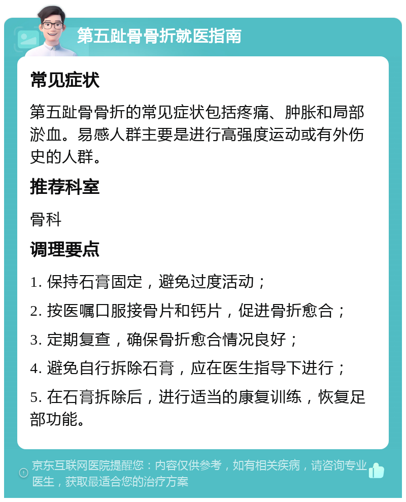 第五趾骨骨折就医指南 常见症状 第五趾骨骨折的常见症状包括疼痛、肿胀和局部淤血。易感人群主要是进行高强度运动或有外伤史的人群。 推荐科室 骨科 调理要点 1. 保持石膏固定，避免过度活动； 2. 按医嘱口服接骨片和钙片，促进骨折愈合； 3. 定期复查，确保骨折愈合情况良好； 4. 避免自行拆除石膏，应在医生指导下进行； 5. 在石膏拆除后，进行适当的康复训练，恢复足部功能。