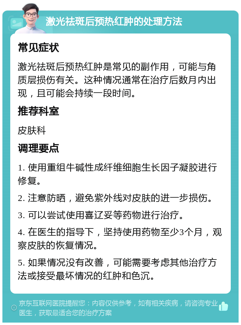 激光祛斑后预热红肿的处理方法 常见症状 激光祛斑后预热红肿是常见的副作用，可能与角质层损伤有关。这种情况通常在治疗后数月内出现，且可能会持续一段时间。 推荐科室 皮肤科 调理要点 1. 使用重组牛碱性成纤维细胞生长因子凝胶进行修复。 2. 注意防晒，避免紫外线对皮肤的进一步损伤。 3. 可以尝试使用喜辽妥等药物进行治疗。 4. 在医生的指导下，坚持使用药物至少3个月，观察皮肤的恢复情况。 5. 如果情况没有改善，可能需要考虑其他治疗方法或接受最坏情况的红肿和色沉。