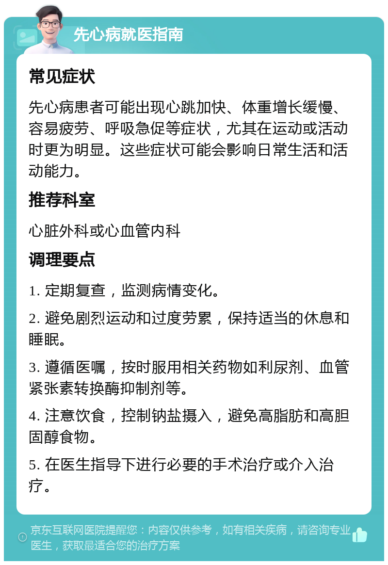 先心病就医指南 常见症状 先心病患者可能出现心跳加快、体重增长缓慢、容易疲劳、呼吸急促等症状，尤其在运动或活动时更为明显。这些症状可能会影响日常生活和活动能力。 推荐科室 心脏外科或心血管内科 调理要点 1. 定期复查，监测病情变化。 2. 避免剧烈运动和过度劳累，保持适当的休息和睡眠。 3. 遵循医嘱，按时服用相关药物如利尿剂、血管紧张素转换酶抑制剂等。 4. 注意饮食，控制钠盐摄入，避免高脂肪和高胆固醇食物。 5. 在医生指导下进行必要的手术治疗或介入治疗。