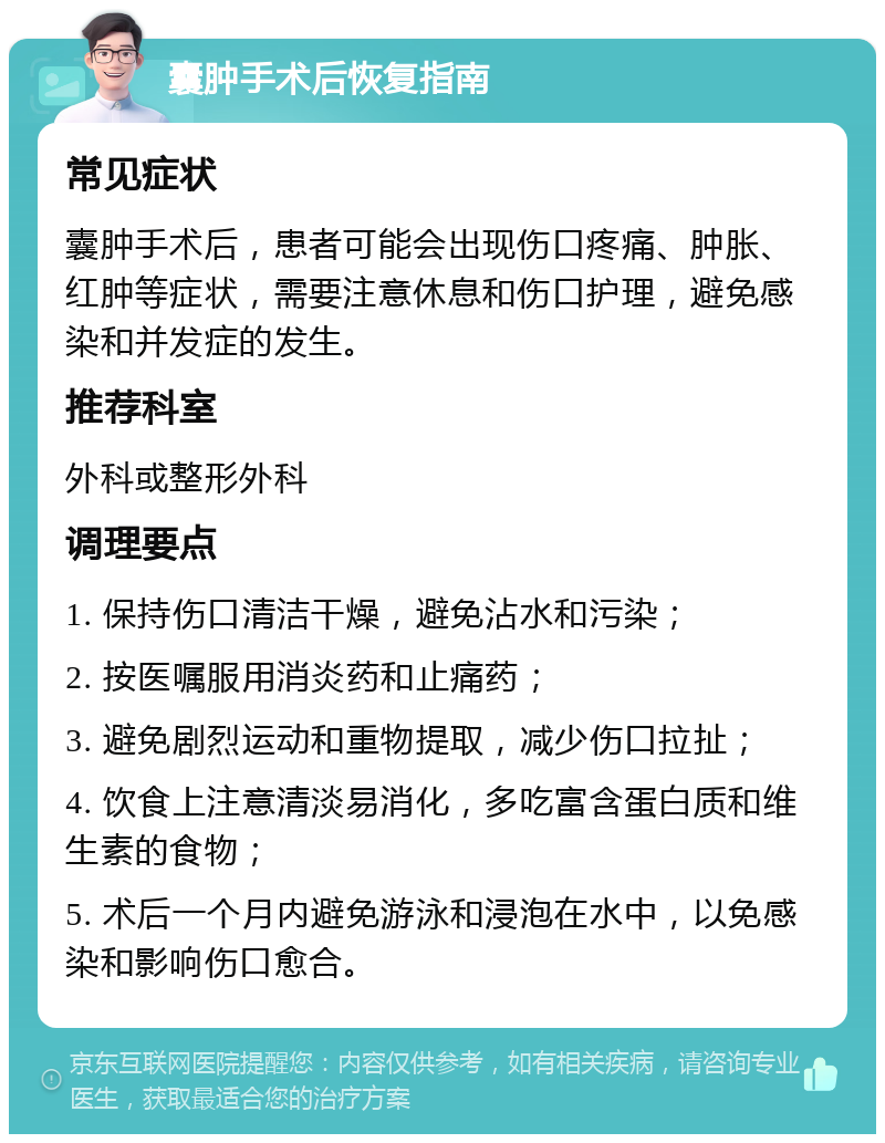 囊肿手术后恢复指南 常见症状 囊肿手术后，患者可能会出现伤口疼痛、肿胀、红肿等症状，需要注意休息和伤口护理，避免感染和并发症的发生。 推荐科室 外科或整形外科 调理要点 1. 保持伤口清洁干燥，避免沾水和污染； 2. 按医嘱服用消炎药和止痛药； 3. 避免剧烈运动和重物提取，减少伤口拉扯； 4. 饮食上注意清淡易消化，多吃富含蛋白质和维生素的食物； 5. 术后一个月内避免游泳和浸泡在水中，以免感染和影响伤口愈合。