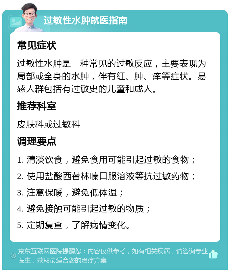 过敏性水肿就医指南 常见症状 过敏性水肿是一种常见的过敏反应，主要表现为局部或全身的水肿，伴有红、肿、痒等症状。易感人群包括有过敏史的儿童和成人。 推荐科室 皮肤科或过敏科 调理要点 1. 清淡饮食，避免食用可能引起过敏的食物； 2. 使用盐酸西替林嗪口服溶液等抗过敏药物； 3. 注意保暖，避免低体温； 4. 避免接触可能引起过敏的物质； 5. 定期复查，了解病情变化。