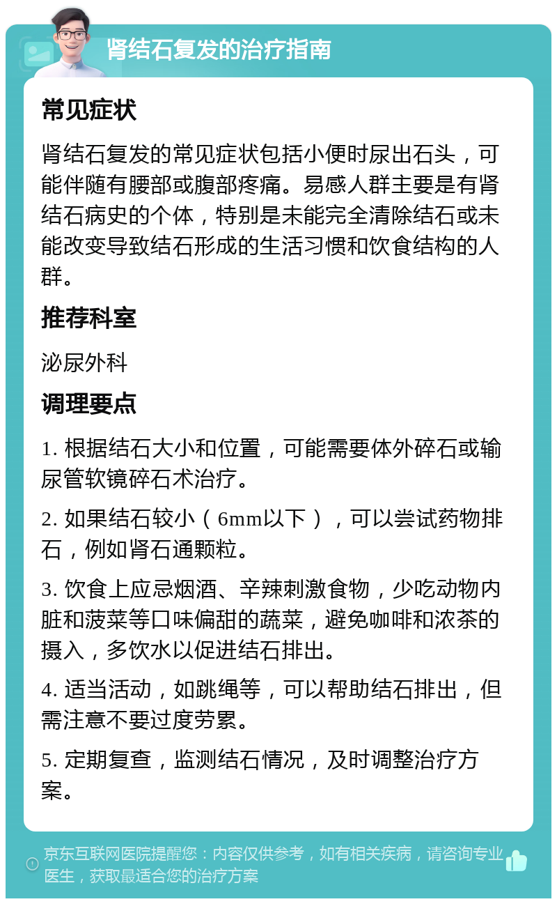 肾结石复发的治疗指南 常见症状 肾结石复发的常见症状包括小便时尿出石头，可能伴随有腰部或腹部疼痛。易感人群主要是有肾结石病史的个体，特别是未能完全清除结石或未能改变导致结石形成的生活习惯和饮食结构的人群。 推荐科室 泌尿外科 调理要点 1. 根据结石大小和位置，可能需要体外碎石或输尿管软镜碎石术治疗。 2. 如果结石较小（6mm以下），可以尝试药物排石，例如肾石通颗粒。 3. 饮食上应忌烟酒、辛辣刺激食物，少吃动物内脏和菠菜等口味偏甜的蔬菜，避免咖啡和浓茶的摄入，多饮水以促进结石排出。 4. 适当活动，如跳绳等，可以帮助结石排出，但需注意不要过度劳累。 5. 定期复查，监测结石情况，及时调整治疗方案。