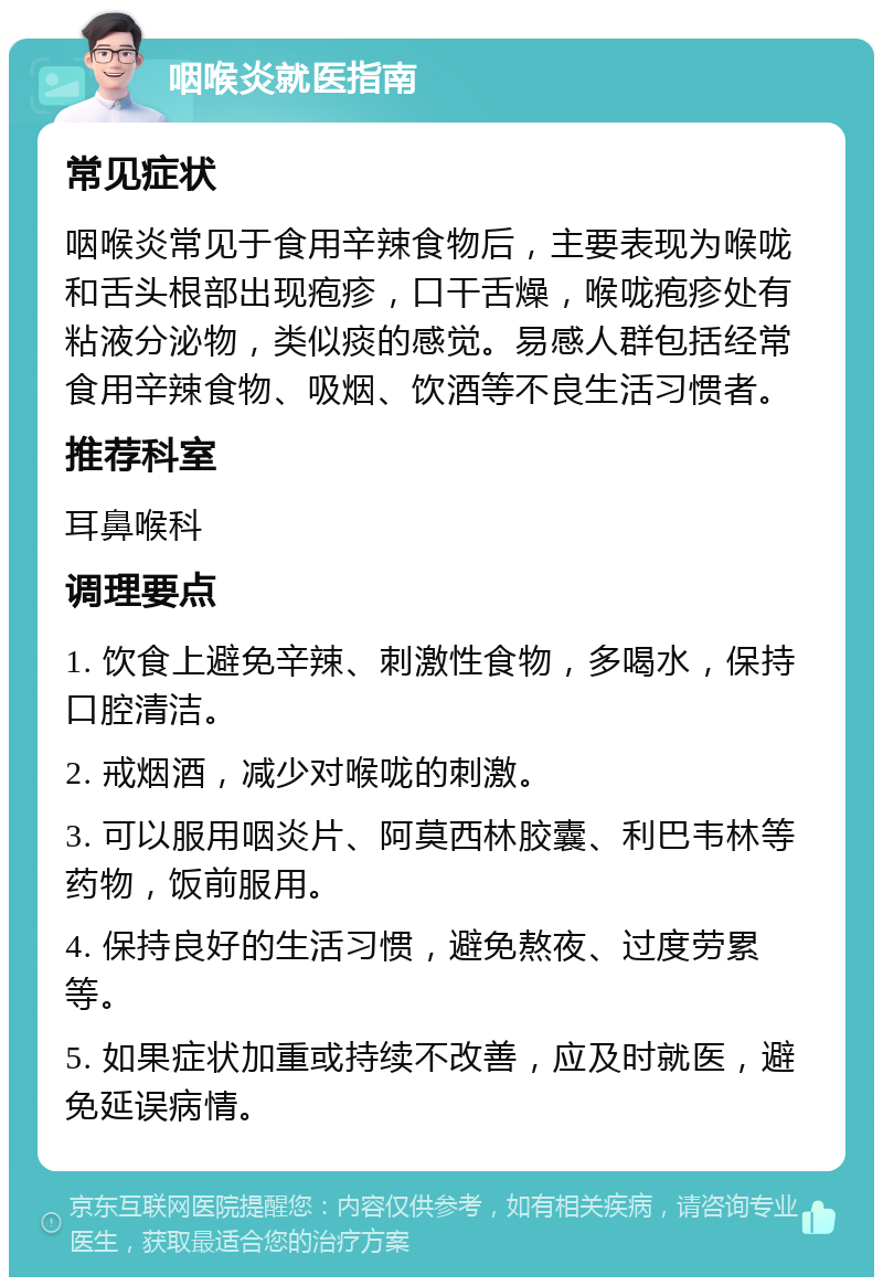 咽喉炎就医指南 常见症状 咽喉炎常见于食用辛辣食物后，主要表现为喉咙和舌头根部出现疱疹，口干舌燥，喉咙疱疹处有粘液分泌物，类似痰的感觉。易感人群包括经常食用辛辣食物、吸烟、饮酒等不良生活习惯者。 推荐科室 耳鼻喉科 调理要点 1. 饮食上避免辛辣、刺激性食物，多喝水，保持口腔清洁。 2. 戒烟酒，减少对喉咙的刺激。 3. 可以服用咽炎片、阿莫西林胶囊、利巴韦林等药物，饭前服用。 4. 保持良好的生活习惯，避免熬夜、过度劳累等。 5. 如果症状加重或持续不改善，应及时就医，避免延误病情。