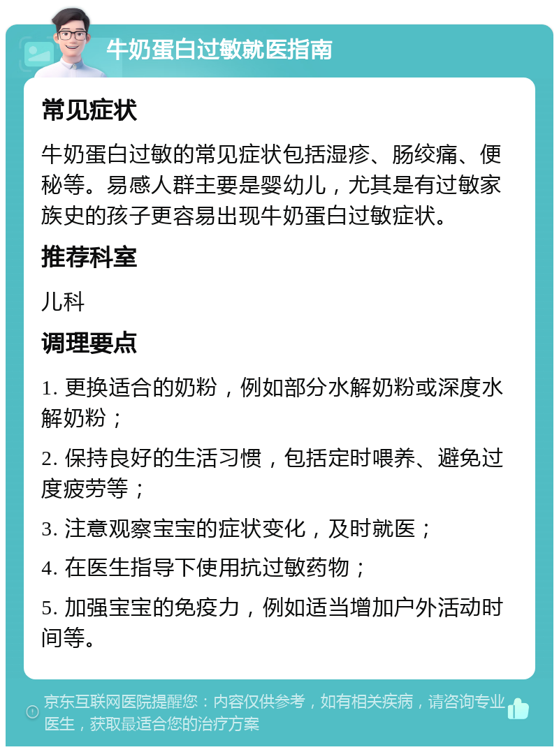 牛奶蛋白过敏就医指南 常见症状 牛奶蛋白过敏的常见症状包括湿疹、肠绞痛、便秘等。易感人群主要是婴幼儿，尤其是有过敏家族史的孩子更容易出现牛奶蛋白过敏症状。 推荐科室 儿科 调理要点 1. 更换适合的奶粉，例如部分水解奶粉或深度水解奶粉； 2. 保持良好的生活习惯，包括定时喂养、避免过度疲劳等； 3. 注意观察宝宝的症状变化，及时就医； 4. 在医生指导下使用抗过敏药物； 5. 加强宝宝的免疫力，例如适当增加户外活动时间等。