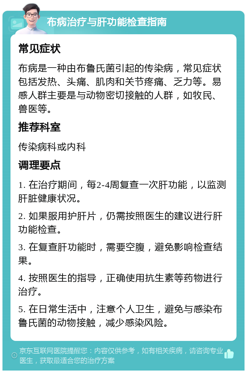 布病治疗与肝功能检查指南 常见症状 布病是一种由布鲁氏菌引起的传染病，常见症状包括发热、头痛、肌肉和关节疼痛、乏力等。易感人群主要是与动物密切接触的人群，如牧民、兽医等。 推荐科室 传染病科或内科 调理要点 1. 在治疗期间，每2-4周复查一次肝功能，以监测肝脏健康状况。 2. 如果服用护肝片，仍需按照医生的建议进行肝功能检查。 3. 在复查肝功能时，需要空腹，避免影响检查结果。 4. 按照医生的指导，正确使用抗生素等药物进行治疗。 5. 在日常生活中，注意个人卫生，避免与感染布鲁氏菌的动物接触，减少感染风险。