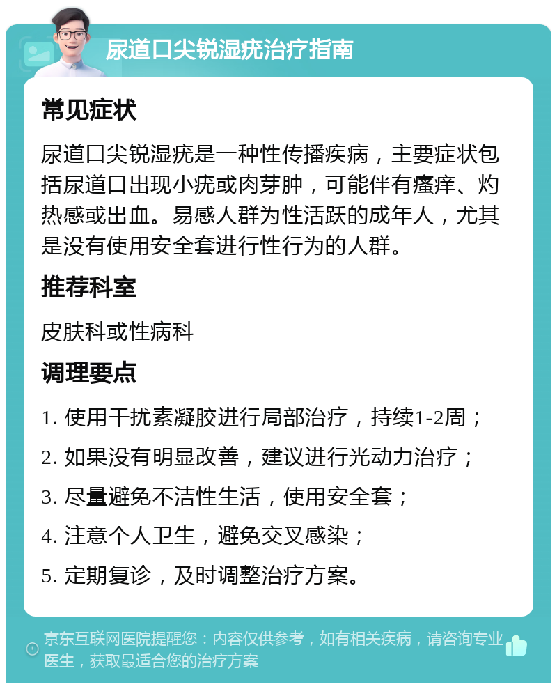 尿道口尖锐湿疣治疗指南 常见症状 尿道口尖锐湿疣是一种性传播疾病，主要症状包括尿道口出现小疣或肉芽肿，可能伴有瘙痒、灼热感或出血。易感人群为性活跃的成年人，尤其是没有使用安全套进行性行为的人群。 推荐科室 皮肤科或性病科 调理要点 1. 使用干扰素凝胶进行局部治疗，持续1-2周； 2. 如果没有明显改善，建议进行光动力治疗； 3. 尽量避免不洁性生活，使用安全套； 4. 注意个人卫生，避免交叉感染； 5. 定期复诊，及时调整治疗方案。