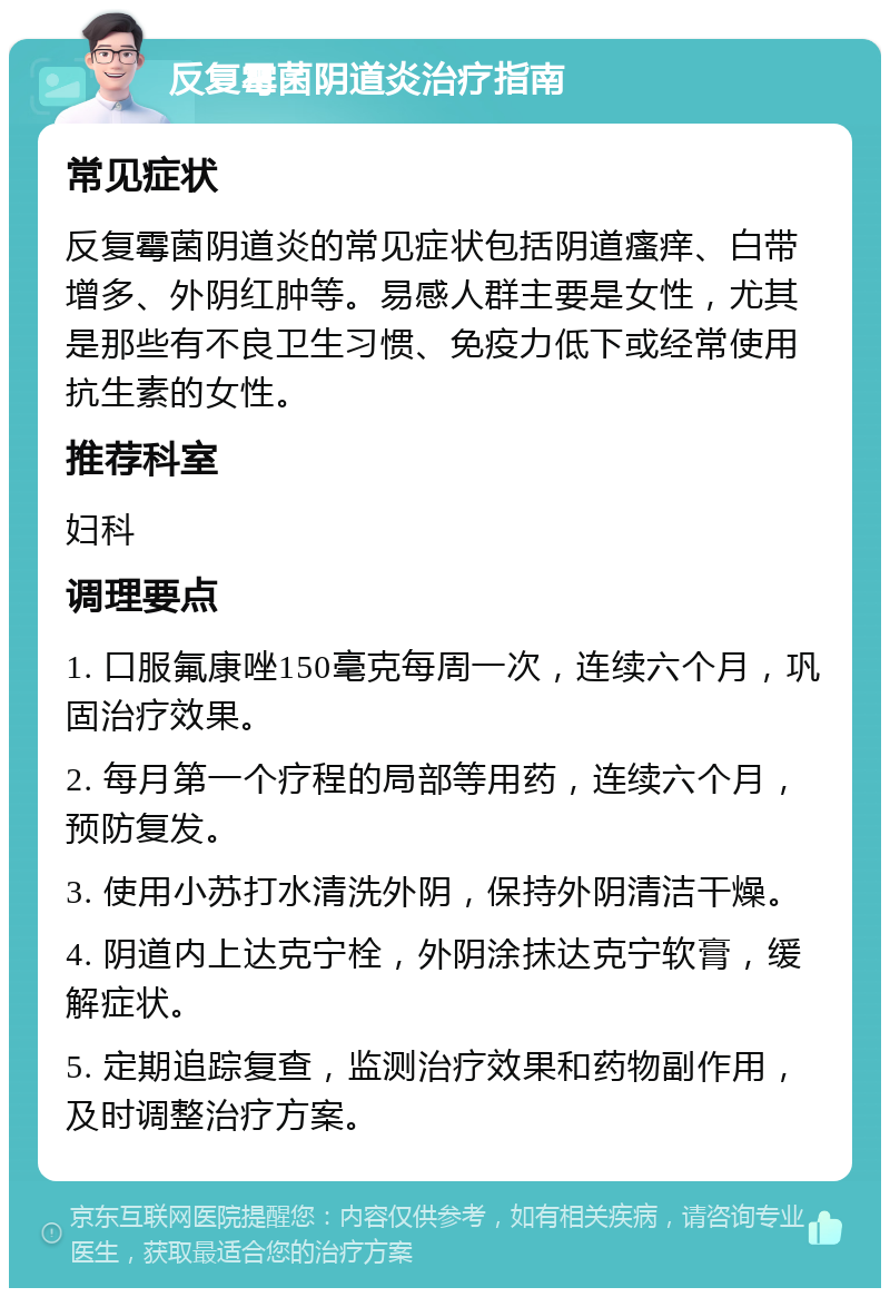 反复霉菌阴道炎治疗指南 常见症状 反复霉菌阴道炎的常见症状包括阴道瘙痒、白带增多、外阴红肿等。易感人群主要是女性，尤其是那些有不良卫生习惯、免疫力低下或经常使用抗生素的女性。 推荐科室 妇科 调理要点 1. 口服氟康唑150毫克每周一次，连续六个月，巩固治疗效果。 2. 每月第一个疗程的局部等用药，连续六个月，预防复发。 3. 使用小苏打水清洗外阴，保持外阴清洁干燥。 4. 阴道内上达克宁栓，外阴涂抹达克宁软膏，缓解症状。 5. 定期追踪复查，监测治疗效果和药物副作用，及时调整治疗方案。