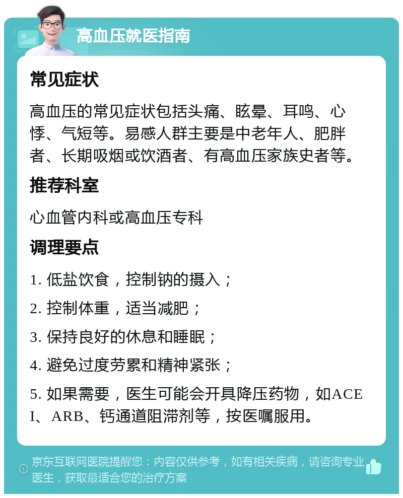 高血压就医指南 常见症状 高血压的常见症状包括头痛、眩晕、耳鸣、心悸、气短等。易感人群主要是中老年人、肥胖者、长期吸烟或饮酒者、有高血压家族史者等。 推荐科室 心血管内科或高血压专科 调理要点 1. 低盐饮食，控制钠的摄入； 2. 控制体重，适当减肥； 3. 保持良好的休息和睡眠； 4. 避免过度劳累和精神紧张； 5. 如果需要，医生可能会开具降压药物，如ACEI、ARB、钙通道阻滞剂等，按医嘱服用。