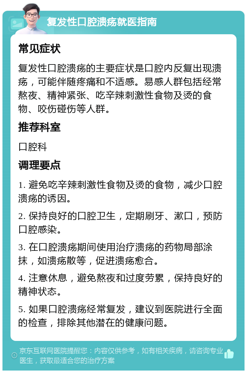 复发性口腔溃疡就医指南 常见症状 复发性口腔溃疡的主要症状是口腔内反复出现溃疡，可能伴随疼痛和不适感。易感人群包括经常熬夜、精神紧张、吃辛辣刺激性食物及烫的食物、咬伤碰伤等人群。 推荐科室 口腔科 调理要点 1. 避免吃辛辣刺激性食物及烫的食物，减少口腔溃疡的诱因。 2. 保持良好的口腔卫生，定期刷牙、漱口，预防口腔感染。 3. 在口腔溃疡期间使用治疗溃疡的药物局部涂抹，如溃疡散等，促进溃疡愈合。 4. 注意休息，避免熬夜和过度劳累，保持良好的精神状态。 5. 如果口腔溃疡经常复发，建议到医院进行全面的检查，排除其他潜在的健康问题。