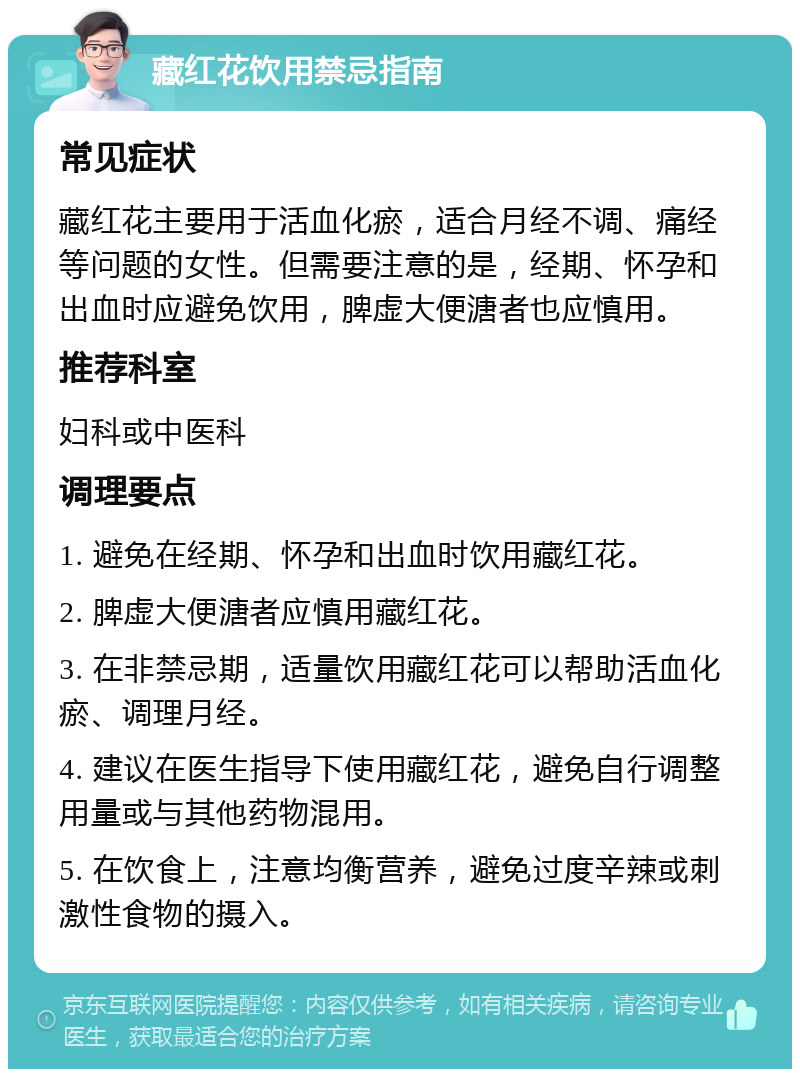 藏红花饮用禁忌指南 常见症状 藏红花主要用于活血化瘀，适合月经不调、痛经等问题的女性。但需要注意的是，经期、怀孕和出血时应避免饮用，脾虚大便溏者也应慎用。 推荐科室 妇科或中医科 调理要点 1. 避免在经期、怀孕和出血时饮用藏红花。 2. 脾虚大便溏者应慎用藏红花。 3. 在非禁忌期，适量饮用藏红花可以帮助活血化瘀、调理月经。 4. 建议在医生指导下使用藏红花，避免自行调整用量或与其他药物混用。 5. 在饮食上，注意均衡营养，避免过度辛辣或刺激性食物的摄入。