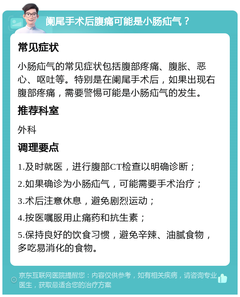 阑尾手术后腹痛可能是小肠疝气？ 常见症状 小肠疝气的常见症状包括腹部疼痛、腹胀、恶心、呕吐等。特别是在阑尾手术后，如果出现右腹部疼痛，需要警惕可能是小肠疝气的发生。 推荐科室 外科 调理要点 1.及时就医，进行腹部CT检查以明确诊断； 2.如果确诊为小肠疝气，可能需要手术治疗； 3.术后注意休息，避免剧烈运动； 4.按医嘱服用止痛药和抗生素； 5.保持良好的饮食习惯，避免辛辣、油腻食物，多吃易消化的食物。