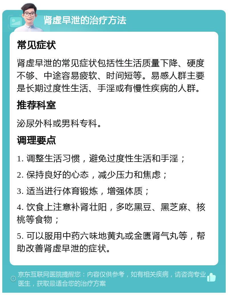 肾虚早泄的治疗方法 常见症状 肾虚早泄的常见症状包括性生活质量下降、硬度不够、中途容易疲软、时间短等。易感人群主要是长期过度性生活、手淫或有慢性疾病的人群。 推荐科室 泌尿外科或男科专科。 调理要点 1. 调整生活习惯，避免过度性生活和手淫； 2. 保持良好的心态，减少压力和焦虑； 3. 适当进行体育锻炼，增强体质； 4. 饮食上注意补肾壮阳，多吃黑豆、黑芝麻、核桃等食物； 5. 可以服用中药六味地黄丸或金匮肾气丸等，帮助改善肾虚早泄的症状。