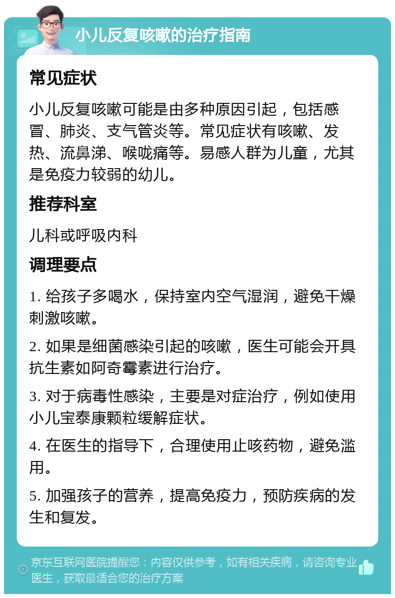 小儿反复咳嗽的治疗指南 常见症状 小儿反复咳嗽可能是由多种原因引起，包括感冒、肺炎、支气管炎等。常见症状有咳嗽、发热、流鼻涕、喉咙痛等。易感人群为儿童，尤其是免疫力较弱的幼儿。 推荐科室 儿科或呼吸内科 调理要点 1. 给孩子多喝水，保持室内空气湿润，避免干燥刺激咳嗽。 2. 如果是细菌感染引起的咳嗽，医生可能会开具抗生素如阿奇霉素进行治疗。 3. 对于病毒性感染，主要是对症治疗，例如使用小儿宝泰康颗粒缓解症状。 4. 在医生的指导下，合理使用止咳药物，避免滥用。 5. 加强孩子的营养，提高免疫力，预防疾病的发生和复发。