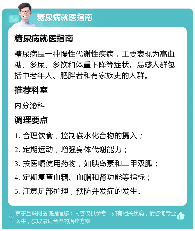 糖尿病就医指南 糖尿病就医指南 糖尿病是一种慢性代谢性疾病，主要表现为高血糖、多尿、多饮和体重下降等症状。易感人群包括中老年人、肥胖者和有家族史的人群。 推荐科室 内分泌科 调理要点 1. 合理饮食，控制碳水化合物的摄入； 2. 定期运动，增强身体代谢能力； 3. 按医嘱使用药物，如胰岛素和二甲双胍； 4. 定期复查血糖、血脂和肾功能等指标； 5. 注意足部护理，预防并发症的发生。