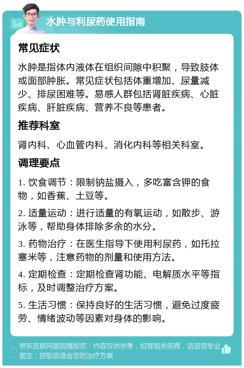 水肿与利尿药使用指南 常见症状 水肿是指体内液体在组织间隙中积聚，导致肢体或面部肿胀。常见症状包括体重增加、尿量减少、排尿困难等。易感人群包括肾脏疾病、心脏疾病、肝脏疾病、营养不良等患者。 推荐科室 肾内科、心血管内科、消化内科等相关科室。 调理要点 1. 饮食调节：限制钠盐摄入，多吃富含钾的食物，如香蕉、土豆等。 2. 适量运动：进行适量的有氧运动，如散步、游泳等，帮助身体排除多余的水分。 3. 药物治疗：在医生指导下使用利尿药，如托拉塞米等，注意药物的剂量和使用方法。 4. 定期检查：定期检查肾功能、电解质水平等指标，及时调整治疗方案。 5. 生活习惯：保持良好的生活习惯，避免过度疲劳、情绪波动等因素对身体的影响。