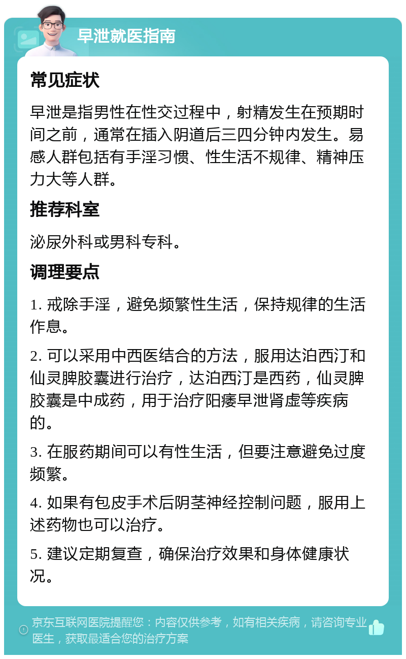 早泄就医指南 常见症状 早泄是指男性在性交过程中，射精发生在预期时间之前，通常在插入阴道后三四分钟内发生。易感人群包括有手淫习惯、性生活不规律、精神压力大等人群。 推荐科室 泌尿外科或男科专科。 调理要点 1. 戒除手淫，避免频繁性生活，保持规律的生活作息。 2. 可以采用中西医结合的方法，服用达泊西汀和仙灵脾胶囊进行治疗，达泊西汀是西药，仙灵脾胶囊是中成药，用于治疗阳痿早泄肾虚等疾病的。 3. 在服药期间可以有性生活，但要注意避免过度频繁。 4. 如果有包皮手术后阴茎神经控制问题，服用上述药物也可以治疗。 5. 建议定期复查，确保治疗效果和身体健康状况。