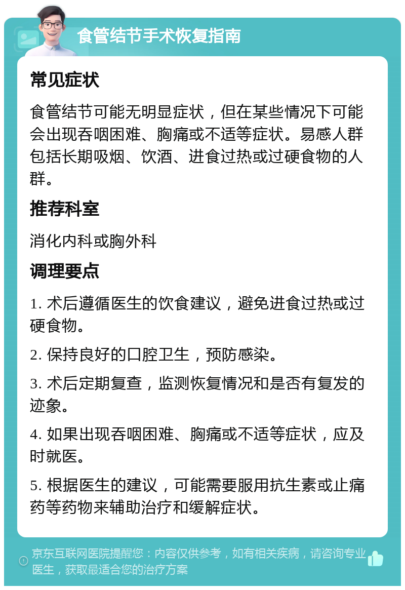 食管结节手术恢复指南 常见症状 食管结节可能无明显症状，但在某些情况下可能会出现吞咽困难、胸痛或不适等症状。易感人群包括长期吸烟、饮酒、进食过热或过硬食物的人群。 推荐科室 消化内科或胸外科 调理要点 1. 术后遵循医生的饮食建议，避免进食过热或过硬食物。 2. 保持良好的口腔卫生，预防感染。 3. 术后定期复查，监测恢复情况和是否有复发的迹象。 4. 如果出现吞咽困难、胸痛或不适等症状，应及时就医。 5. 根据医生的建议，可能需要服用抗生素或止痛药等药物来辅助治疗和缓解症状。