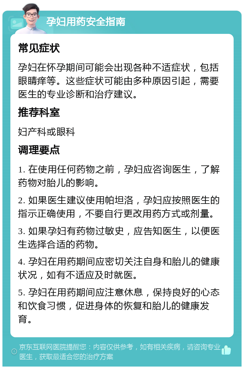 孕妇用药安全指南 常见症状 孕妇在怀孕期间可能会出现各种不适症状，包括眼睛痒等。这些症状可能由多种原因引起，需要医生的专业诊断和治疗建议。 推荐科室 妇产科或眼科 调理要点 1. 在使用任何药物之前，孕妇应咨询医生，了解药物对胎儿的影响。 2. 如果医生建议使用帕坦洛，孕妇应按照医生的指示正确使用，不要自行更改用药方式或剂量。 3. 如果孕妇有药物过敏史，应告知医生，以便医生选择合适的药物。 4. 孕妇在用药期间应密切关注自身和胎儿的健康状况，如有不适应及时就医。 5. 孕妇在用药期间应注意休息，保持良好的心态和饮食习惯，促进身体的恢复和胎儿的健康发育。