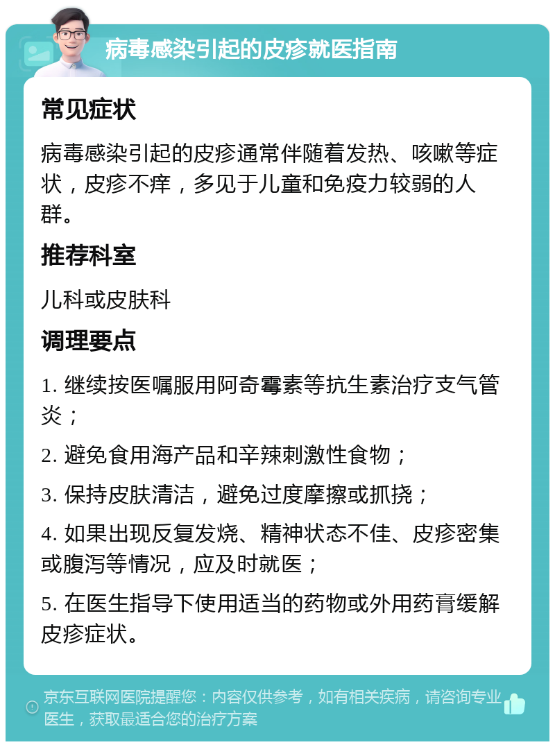 病毒感染引起的皮疹就医指南 常见症状 病毒感染引起的皮疹通常伴随着发热、咳嗽等症状，皮疹不痒，多见于儿童和免疫力较弱的人群。 推荐科室 儿科或皮肤科 调理要点 1. 继续按医嘱服用阿奇霉素等抗生素治疗支气管炎； 2. 避免食用海产品和辛辣刺激性食物； 3. 保持皮肤清洁，避免过度摩擦或抓挠； 4. 如果出现反复发烧、精神状态不佳、皮疹密集或腹泻等情况，应及时就医； 5. 在医生指导下使用适当的药物或外用药膏缓解皮疹症状。