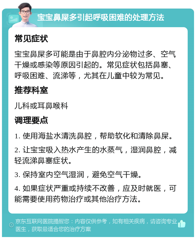 宝宝鼻屎多引起呼吸困难的处理方法 常见症状 宝宝鼻屎多可能是由于鼻腔内分泌物过多、空气干燥或感染等原因引起的。常见症状包括鼻塞、呼吸困难、流涕等，尤其在儿童中较为常见。 推荐科室 儿科或耳鼻喉科 调理要点 1. 使用海盐水清洗鼻腔，帮助软化和清除鼻屎。 2. 让宝宝吸入热水产生的水蒸气，湿润鼻腔，减轻流涕鼻塞症状。 3. 保持室内空气湿润，避免空气干燥。 4. 如果症状严重或持续不改善，应及时就医，可能需要使用药物治疗或其他治疗方法。