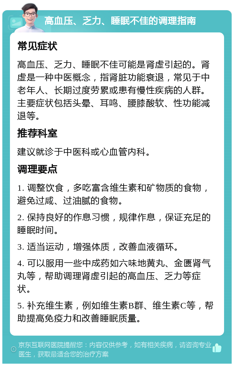 高血压、乏力、睡眠不佳的调理指南 常见症状 高血压、乏力、睡眠不佳可能是肾虚引起的。肾虚是一种中医概念，指肾脏功能衰退，常见于中老年人、长期过度劳累或患有慢性疾病的人群。主要症状包括头晕、耳鸣、腰膝酸软、性功能减退等。 推荐科室 建议就诊于中医科或心血管内科。 调理要点 1. 调整饮食，多吃富含维生素和矿物质的食物，避免过咸、过油腻的食物。 2. 保持良好的作息习惯，规律作息，保证充足的睡眠时间。 3. 适当运动，增强体质，改善血液循环。 4. 可以服用一些中成药如六味地黄丸、金匮肾气丸等，帮助调理肾虚引起的高血压、乏力等症状。 5. 补充维生素，例如维生素B群、维生素C等，帮助提高免疫力和改善睡眠质量。