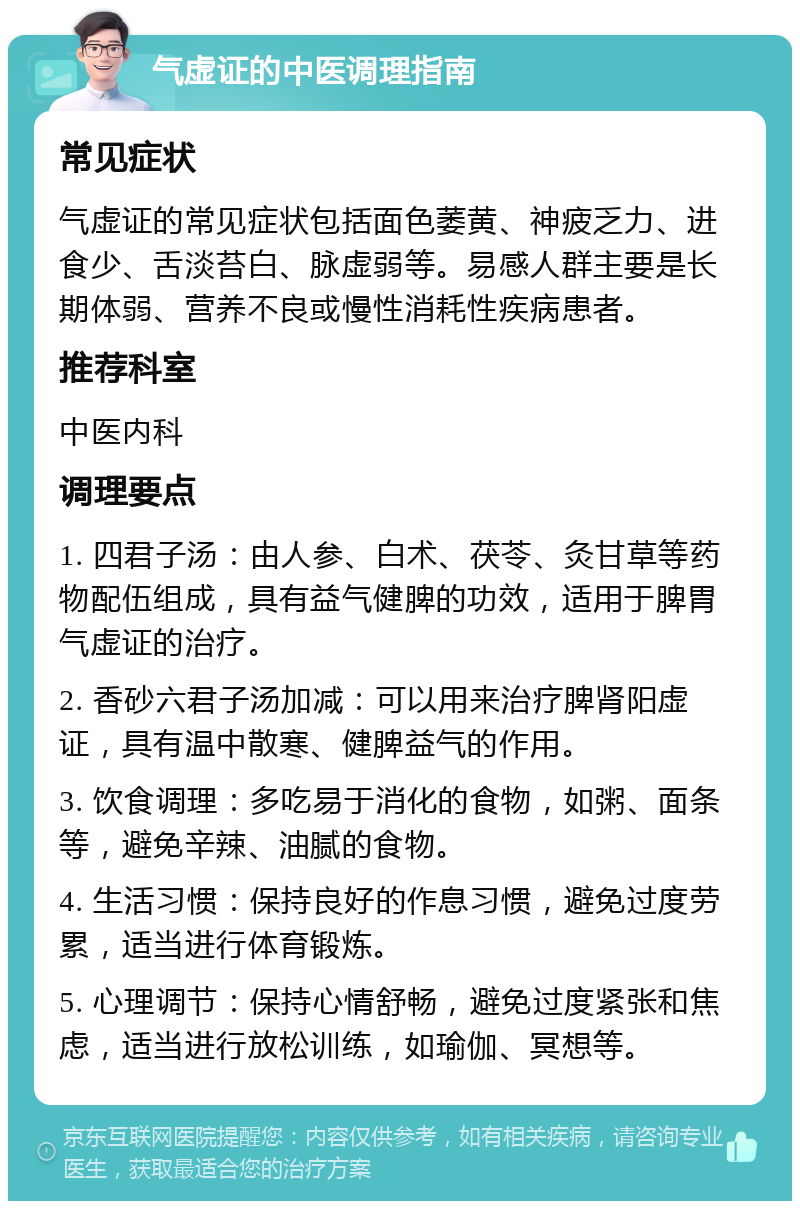 气虚证的中医调理指南 常见症状 气虚证的常见症状包括面色萎黄、神疲乏力、进食少、舌淡苔白、脉虚弱等。易感人群主要是长期体弱、营养不良或慢性消耗性疾病患者。 推荐科室 中医内科 调理要点 1. 四君子汤：由人参、白术、茯苓、灸甘草等药物配伍组成，具有益气健脾的功效，适用于脾胃气虚证的治疗。 2. 香砂六君子汤加减：可以用来治疗脾肾阳虚证，具有温中散寒、健脾益气的作用。 3. 饮食调理：多吃易于消化的食物，如粥、面条等，避免辛辣、油腻的食物。 4. 生活习惯：保持良好的作息习惯，避免过度劳累，适当进行体育锻炼。 5. 心理调节：保持心情舒畅，避免过度紧张和焦虑，适当进行放松训练，如瑜伽、冥想等。