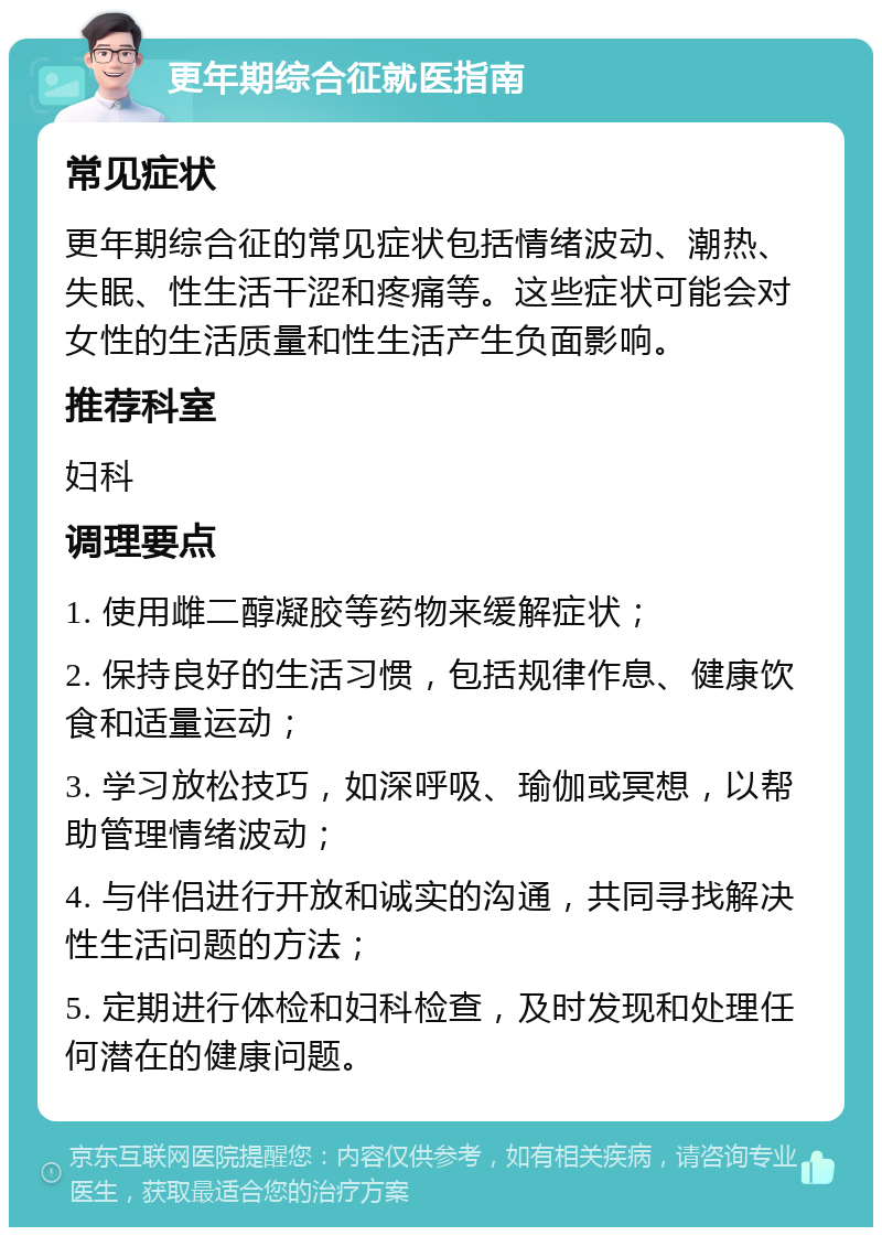 更年期综合征就医指南 常见症状 更年期综合征的常见症状包括情绪波动、潮热、失眠、性生活干涩和疼痛等。这些症状可能会对女性的生活质量和性生活产生负面影响。 推荐科室 妇科 调理要点 1. 使用雌二醇凝胶等药物来缓解症状； 2. 保持良好的生活习惯，包括规律作息、健康饮食和适量运动； 3. 学习放松技巧，如深呼吸、瑜伽或冥想，以帮助管理情绪波动； 4. 与伴侣进行开放和诚实的沟通，共同寻找解决性生活问题的方法； 5. 定期进行体检和妇科检查，及时发现和处理任何潜在的健康问题。