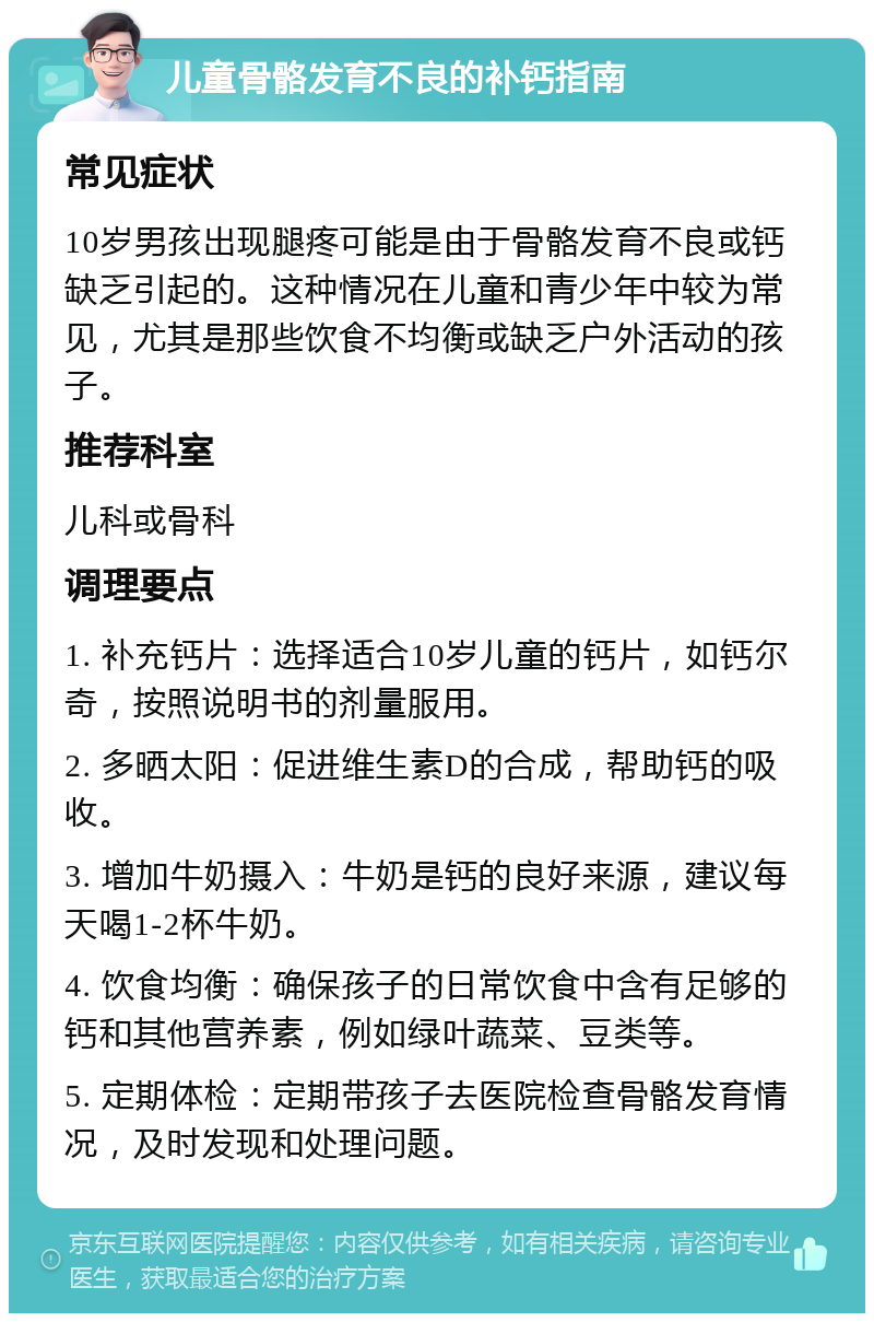 儿童骨骼发育不良的补钙指南 常见症状 10岁男孩出现腿疼可能是由于骨骼发育不良或钙缺乏引起的。这种情况在儿童和青少年中较为常见，尤其是那些饮食不均衡或缺乏户外活动的孩子。 推荐科室 儿科或骨科 调理要点 1. 补充钙片：选择适合10岁儿童的钙片，如钙尔奇，按照说明书的剂量服用。 2. 多晒太阳：促进维生素D的合成，帮助钙的吸收。 3. 增加牛奶摄入：牛奶是钙的良好来源，建议每天喝1-2杯牛奶。 4. 饮食均衡：确保孩子的日常饮食中含有足够的钙和其他营养素，例如绿叶蔬菜、豆类等。 5. 定期体检：定期带孩子去医院检查骨骼发育情况，及时发现和处理问题。