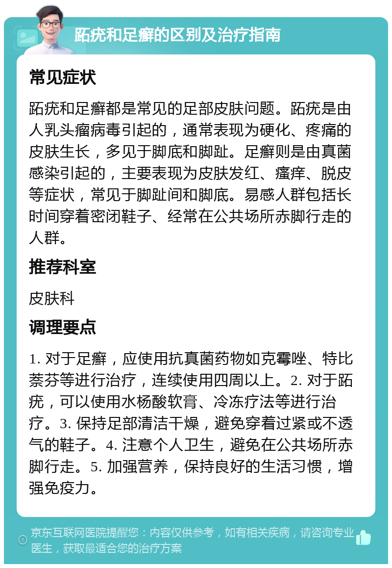 跖疣和足癣的区别及治疗指南 常见症状 跖疣和足癣都是常见的足部皮肤问题。跖疣是由人乳头瘤病毒引起的，通常表现为硬化、疼痛的皮肤生长，多见于脚底和脚趾。足癣则是由真菌感染引起的，主要表现为皮肤发红、瘙痒、脱皮等症状，常见于脚趾间和脚底。易感人群包括长时间穿着密闭鞋子、经常在公共场所赤脚行走的人群。 推荐科室 皮肤科 调理要点 1. 对于足癣，应使用抗真菌药物如克霉唑、特比萘芬等进行治疗，连续使用四周以上。2. 对于跖疣，可以使用水杨酸软膏、冷冻疗法等进行治疗。3. 保持足部清洁干燥，避免穿着过紧或不透气的鞋子。4. 注意个人卫生，避免在公共场所赤脚行走。5. 加强营养，保持良好的生活习惯，增强免疫力。